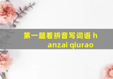 第一题看拼音写词语 hanzai qiurao